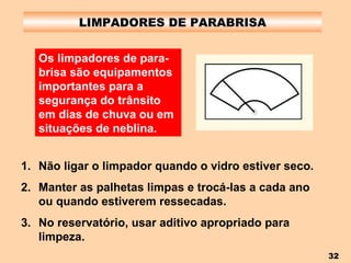 LIMPADORES DE PARABRISA Não ligar o limpador quando o vidro estiver seco. Manter as palhetas limpas e trocá-las a cada ano ou quando estiverem ressecadas. No reservatório, usar aditivo apropriado para limpeza. Os limpadores de para-brisa são equipamentos importantes para a segurança do trânsito em dias de chuva ou em situações de neblina. 