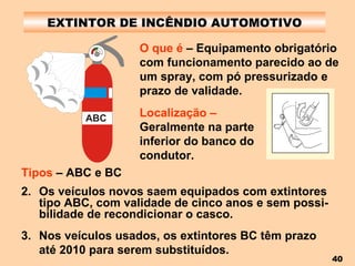 EXTINTOR DE INCÊNDIO AUTOMOTIVO O que é  – Equipamento obrigatório com funcionamento parecido ao de um spray, com pó pressurizado e prazo de validade.   Tipos  – ABC e BC Os veículos novos saem equipados com extintores tipo ABC, com validade de cinco anos e sem possi-bilidade de recondicionar o casco. Nos veículos usados, os extintores BC têm prazo até 2010 para serem substituídos.   Localização –  Geralmente na parte inferior do banco do condutor.   