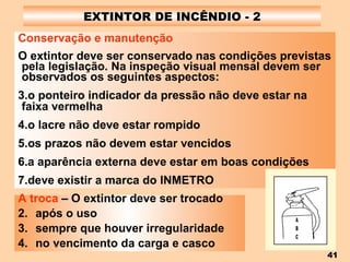 EXTINTOR DE INCÊNDIO - 2 Conservação e manutenção O extintor deve ser conservado nas condições previstas pela legislação. Na inspeção visual mensal devem ser observados os seguintes aspectos: o ponteiro indicador da pressão não deve estar na faixa vermelha o lacre não deve estar rompido os prazos não devem estar vencidos a aparência externa deve estar em boas condições deve existir a marca do INMETRO   A troca  – O extintor deve ser trocado após o uso sempre que houver irregularidade no vencimento da carga e casco 