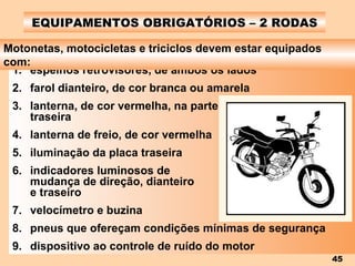 EQUIPAMENTOS OBRIGATÓRIOS – 2 RODAS espelhos retrovisores, de ambos os lados farol dianteiro, de cor branca ou amarela lanterna, de cor vermelha, na parte  traseira lanterna de freio, de cor vermelha iluminação da placa traseira indicadores luminosos de  mudança de direção, dianteiro  e traseiro velocímetro e buzina pneus que ofereçam condições mínimas de segurança dispositivo ao controle de ruído do motor Motonetas, motocicletas e triciclos devem estar equipados com: 