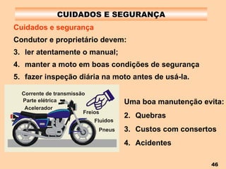CUIDADOS E SEGURANÇA Cuidados e segurança Condutor e proprietário devem: ler atentamente o manual; manter a moto em boas condições de segurança fazer inspeção diária na moto antes de usá-la. Uma boa manutenção evita: Quebras Custos com consertos Acidentes 