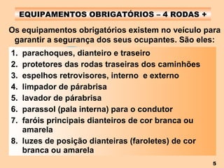 EQUIPAMENTOS OBRIGATÓRIOS – 4 RODAS + parachoques, dianteiro e traseiro protetores das rodas traseiras dos caminhões espelhos retrovisores, interno  e externo limpador de párabrisa lavador de párabrisa parassol (pala interna) para o condutor faróis principais dianteiros de cor branca ou amarela luzes de posição dianteiras (faroletes) de cor branca ou amarela Os equipamentos obrigatórios existem no veículo para garantir a segurança dos seus ocupantes. São eles: 