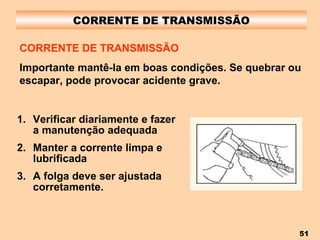 CORRENTE DE TRANSMISSÃO Verificar diariamente e fazer a manutenção adequada Manter a corrente limpa e lubrificada A folga deve ser ajustada corretamente. CORRENTE DE TRANSMISSÃO Importante mantê-la em boas condições. Se quebrar ou escapar, pode provocar acidente grave. 