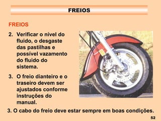 FREIOS FREIOS Verificar o nível do fluido, o desgaste das pastilhas e possível vazamento do fluido do sistema. O freio dianteiro e o traseiro devem ser ajustados conforme instruções do manual. 3. O cabo do freio deve estar sempre em boas condições. 