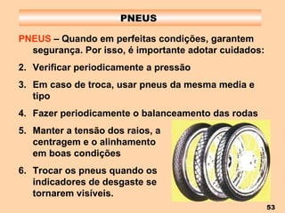 PNEUS  PNEUS  – Quando em perfeitas condições, garantem segurança. Por isso, é importante adotar cuidados: Verificar periodicamente a pressão Em caso de troca, usar pneus da mesma media e tipo Fazer periodicamente o balanceamento das rodas Manter a tensão dos raios, a  centragem e o alinhamento  em boas condições Trocar os pneus quando os  indicadores de desgaste se  tornarem visíveis. 