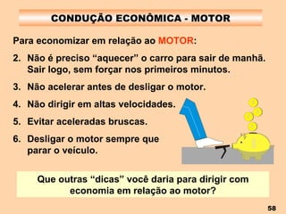 CONDUÇÃO ECONÔMICA - MOTOR Para economizar em relação ao  MOTOR : Não é preciso “aquecer” o carro para sair de manhã. Sair logo, sem forçar nos primeiros minutos. Não acelerar antes de desligar o motor. Não dirigir em altas velocidades. Evitar aceleradas bruscas. Desligar o motor sempre que  parar o veículo. Que outras “dicas” você daria para dirigir com economia em relação ao motor? 