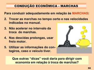 CONDUÇÃO ECONÔMICA - MARCHAS Para conduzir adequadamente em relação às  MARCHAS : Trocar as marchas no tempo certo e nas velocidades indicadas no manual. Não acelerar no intervalo da  troca  de marchas. Nas descidas prolongas, usar  freio motor. Utilizar as informações do con-  tagiros, caso o veículo tiver. Que outras “dicas” você daria para dirigir com economia em relação à troca de marchas? 