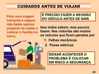 CUIDADOS ANTES DE VIAJAR Para uma viagem tranquila e segura não basta apenas preparar as malas e colocar a família no carro. É PRECISO FAZER A REVISÃO DO VEÍCULO ANTES DE SAIR. Isso todos sabem, mas poucos fazem. Nas rodovias são muitos os veículos que ficam parados por 1.  Falhas mecânicas 2.  Panes elétricas DEIXAR ACONTECER O PROBLEMA É COLOCAR EM RISCO A SEGURANÇA. 