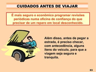 CUIDADOS ANTES DE VIAJAR É mais seguro e econômico programar revisões periódicas numa oficina de confiança do que precisar de um reparo em local desconhecido. Além disso, antes de pegar a estrada, é preciso checar, com antecedência, alguns itens do veículo, para que a viagem seja segura e tranquila. 