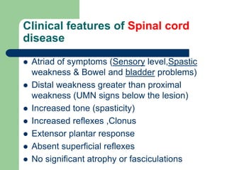 Clinical features of Spinal cord
disease
 Atriad of symptoms (Sensory level,Spastic
weakness & Bowel and bladder problems)
 Distal weakness greater than proximal
weakness (UMN signs below the lesion)
 Increased tone (spasticity)
 Increased reflexes ,Clonus
 Extensor plantar response
 Absent superficial reflexes
 No significant atrophy or fasciculations
 