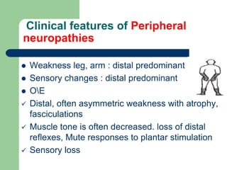 Clinical features of Peripheral
neuropathies
 Weakness leg, arm : distal predominant
 Sensory changes : distal predominant
 OE
 Distal, often asymmetric weakness with atrophy,
fasciculations
 Muscle tone is often decreased. loss of distal
reflexes, Mute responses to plantar stimulation
 Sensory loss
 