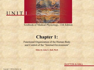 UNIT I

                                     Textbook of Medical Physiology, 11th Edition



                                                Chapter 1:
                                     Functional Organization of the Human Body
                                      and Control of the “Internal Environment”
                                               Slides by John E. Hall, Ph.D.




                                                                               GUYTON & HALL
Copyright © 2006 by Elsevier, Inc.
 