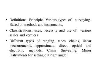 • Definitions, Principle, Various types of surveying-
Based on methods and instruments,
• Classifications, uses, necessity and use of various
scales and verniers
• Different types of ranging, tapes, chains, linear
measurements, approximate, direct, optical and
electronic methods, Chain Surveying, Minor
Instruments for setting out right angle.
 