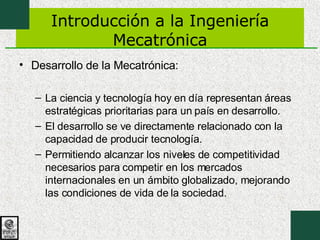 Introducción a la Ingeniería Mecatrónica Desarrollo de la Mecatrónica: La ciencia y tecnología hoy en día representan áreas estratégicas prioritarias para un país en desarrollo. El desarrollo se ve directamente relacionado con la capacidad de producir tecnología. Permitiendo alcanzar los niveles de competitividad necesarios para competir en los mercados internacionales en un ámbito globalizado, mejorando las condiciones de vida de la sociedad. 