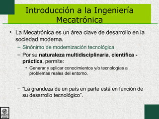 Introducción a la Ingeniería Mecatrónica La Mecatrónica es un área clave de desarrollo en la sociedad moderna. Sinónimo de modernización tecnológica Por su  naturaleza multidisciplinaria ,  científica - práctica , permite: Generar y aplicar conocimientos y/o tecnologías a problemas reales del entorno. “ La grandeza de un país en parte está en función de su desarrollo tecnológico”. 