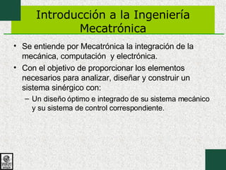 Introducción a la Ingeniería Mecatrónica Se entiende por Mecatrónica la integración de la mecánica, computación  y electrónica. Con el objetivo de proporcionar los elementos necesarios para analizar, diseñar y construir un sistema sinérgico con: Un diseño óptimo e integrado de su sistema mecánico y su sistema de control correspondiente.  