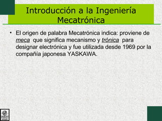 Introducción a la Ingeniería Mecatrónica El origen de palabra Mecatrónica indica: proviene de  meca   que significa mecanismo y  trónica   para designar electrónica y fue utilizada desde 1969 por la compañía japonesa YASKAWA. 