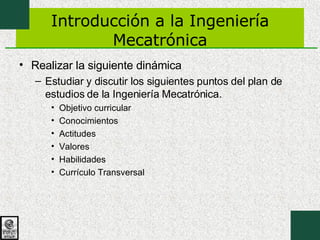 Introducción a la Ingeniería Mecatrónica Realizar la siguiente dinámica Estudiar y discutir los siguientes puntos del plan de estudios de la Ingeniería Mecatrónica. Objetivo curricular Conocimientos Actitudes Valores Habilidades Currículo Transversal 