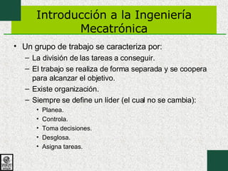 Introducción a la Ingeniería Mecatrónica Un grupo de trabajo se caracteriza por: La división de las tareas a conseguir. El trabajo se realiza de forma separada y se coopera para alcanzar el objetivo. Existe organización. Siempre se define un líder (el cual no se cambia): Planea. Controla. Toma decisiones. Desglosa. Asigna tareas. 