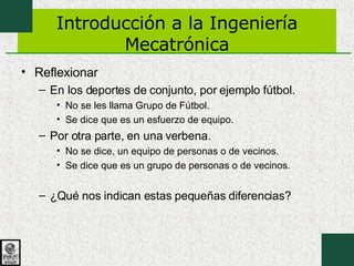Introducción a la Ingeniería Mecatrónica Reflexionar En los deportes de conjunto, por ejemplo fútbol. No se les llama Grupo de Fútbol. Se dice que es un esfuerzo de equipo. Por otra parte, en una verbena. No se dice, un equipo de personas o de vecinos. Se dice que es un grupo de personas o de vecinos. ¿Qué nos indican estas pequeñas diferencias? 