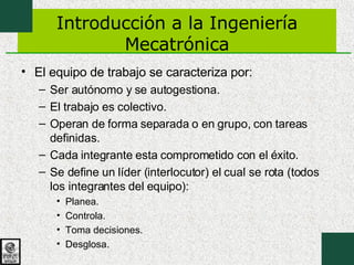 Introducción a la Ingeniería Mecatrónica El equipo de trabajo se caracteriza por: Ser autónomo y se autogestiona. El trabajo es colectivo. Operan de forma separada o en grupo, con tareas definidas. Cada integrante esta comprometido con el éxito. Se define un líder (interlocutor) el cual se rota (todos los integrantes del equipo): Planea. Controla. Toma decisiones. Desglosa. 