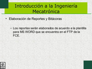 Introducción a la Ingeniería Mecatrónica Elaboración de Reportes y Bitácoras Los reportes serán elaborados de acuerdo a la plantilla para MS WORD que se encuentra en el FTP de la FCE. 
