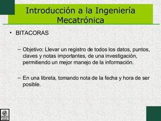 Introducción a la Ingeniería Mecatrónica BITACORAS Objetivo: Llevar un registro de todos los datos, puntos, claves y notas importantes, de una investigación, permitiendo un mejor manejo de la información. En una libreta, tomando nota de la fecha y hora de ser posible. 