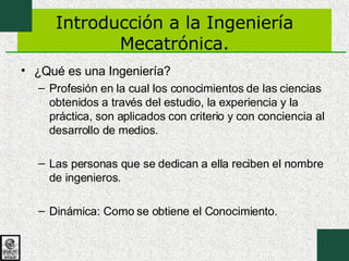 Introducción a la Ingeniería Mecatrónica. ¿Qué es una Ingeniería? Profesión en la cual los conocimientos de las ciencias obtenidos a través del estudio, la experiencia y la práctica, son aplicados con criterio y con conciencia al desarrollo de medios. Las personas que se dedican a ella reciben el nombre de ingenieros. Dinámica: Como se obtiene el Conocimiento. 