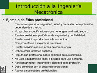 Introducción a la Ingeniería Mecatrónica Ejemplo de Ética profesional Reconocer que vida, seguridad, salud y bienestar de la población dependen de su juicio.  No aprobar especificaciones que no tengan un diseño seguro.  Realizar revisiones periódicas de seguridad y confiabilidad.  Prestar servicios productivos a la comunidad.  Comprometerse a mejorar el ambiente.  Prestar servicios en sus áreas de competencia.  Deben emitir informes públicos. Reputación profesional sobre el mérito de sus servicios.  No usar equipamiento fiscal o privado para uso personal.  Acrecentar honor, integridad y dignidad de la profesión.  Debe continuar con el desarrollo profesional. Apoyar a sociedades profesionales.  