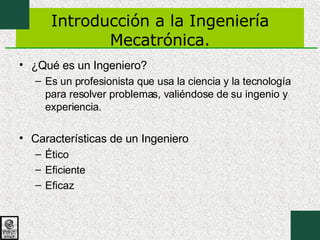 Introducción a la Ingeniería Mecatrónica. ¿Qué es un Ingeniero? Es un profesionista que usa la ciencia y la tecnología para resolver problemas, valiéndose de su ingenio y experiencia. Características de un Ingeniero Ético Eficiente Eficaz 
