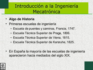 Introducción a la Ingeniería Mecatrónica Algo de Historia Primeras escuelas de ingeniería Escuela de puentes y caminos, Francia, 1747.  Escuela Técnica Superior de Praga, 1806.  Escuela Técnica Superior de Viena, 1815.  Escuela Técnica Superior de Karsruhe, 1825.  En España la mayoría de las escuelas de ingeniería aparecieron hacia mediados del siglo XIX.  