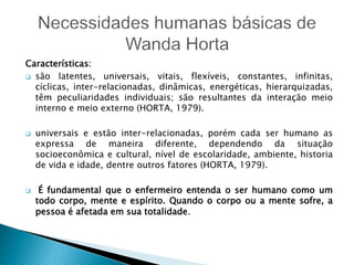 Características:
 são latentes, universais, vitais, flexíveis, constantes, infinitas,
cíclicas, inter-relacionadas, dinâmicas, energéticas, hierarquizadas,
têm peculiaridades individuais; são resultantes da interação meio
interno e meio externo (HORTA, 1979).
 universais e estão inter-relacionadas, porém cada ser humano as
expressa de maneira diferente, dependendo da situação
socioeconômica e cultural, nível de escolaridade, ambiente, historia
de vida e idade, dentre outros fatores (HORTA, 1979).
 É fundamental que o enfermeiro entenda o ser humano como um
todo corpo, mente e espírito. Quando o corpo ou a mente sofre, a
pessoa é afetada em sua totalidade.
 