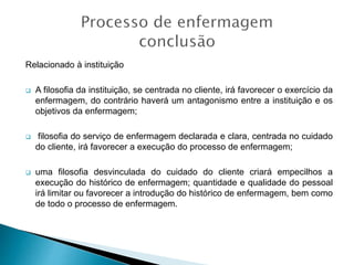 Relacionado à instituição
 A filosofia da instituição, se centrada no cliente, irá favorecer o exercício da
enfermagem, do contrário haverá um antagonismo entre a instituição e os
objetivos da enfermagem;
 filosofia do serviço de enfermagem declarada e clara, centrada no cuidado
do cliente, irá favorecer a execução do processo de enfermagem;
 uma filosofia desvinculada do cuidado do cliente criará empecilhos a
execução do histórico de enfermagem; quantidade e qualidade do pessoal
irá limitar ou favorecer a introdução do histórico de enfermagem, bem como
de todo o processo de enfermagem.
 