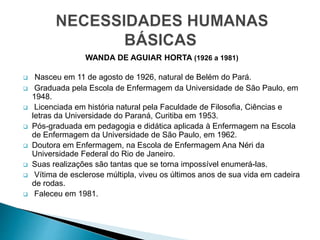 WANDA DE AGUIAR HORTA (1926 a 1981)
 Nasceu em 11 de agosto de 1926, natural de Belém do Pará.
 Graduada pela Escola de Enfermagem da Universidade de São Paulo, em
1948.
 Licenciada em história natural pela Faculdade de Filosofia, Ciências e
letras da Universidade do Paraná, Curitiba em 1953.
 Pós-graduada em pedagogia e didática aplicada à Enfermagem na Escola
de Enfermagem da Universidade de São Paulo, em 1962.
 Doutora em Enfermagem, na Escola de Enfermagem Ana Néri da
Universidade Federal do Rio de Janeiro.
 Suas realizações são tantas que se torna impossível enumerá-las.
 Vítima de esclerose múltipla, viveu os últimos anos de sua vida em cadeira
de rodas.
 Faleceu em 1981.
 