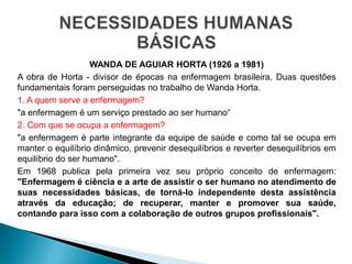 WANDA DE AGUIAR HORTA (1926 a 1981)
A obra de Horta - divisor de épocas na enfermagem brasileira. Duas questões
fundamentais foram perseguidas no trabalho de Wanda Horta.
1. A quem serve a enfermagem?
"a enfermagem é um serviço prestado ao ser humano“
2. Com que se ocupa a enfermagem?
"a enfermagem é parte integrante da equipe de saúde e como tal se ocupa em
manter o equilíbrio dinâmico, prevenir desequilíbrios e reverter desequilíbrios em
equilíbrio do ser humano".
Em 1968 publica pela primeira vez seu próprio conceito de enfermagem:
"Enfermagem é ciência e a arte de assistir o ser humano no atendimento de
suas necessidades básicas, de torná-lo independente desta assistência
através da educação; de recuperar, manter e promover sua saúde,
contando para isso com a colaboração de outros grupos profissionais".
 