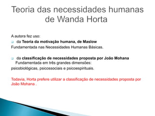 A autora fez uso:
 da Teoria da motivação humana, de Maslow
Fundamentada nas Necessidades Humanas Básicas.
 da classificação de necessidades proposta por João Mohana
Fundamentada em três grandes dimensões:
psicobiológicas, psicossociais e psicoespirituais.
Todavia, Horta prefere utilizar a classificação de necessidades proposta por
João Mohana .
 