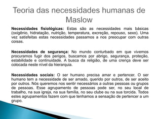 Necessidades fisiológicas: Estas são as necessidades mais básicas
(oxigênio, hidratação, nutrição, temperatura, excreção, repouso, sexo). Uma
vez satisfeitas estas necessidades passamos a nos preocupar com outras
coisas.
Necessidades de segurança: No mundo conturbado em que vivemos
procuramos fugir dos perigos, buscamos por abrigo, segurança, proteção,
estabilidade e continuidade. A busca da religião, de uma crença deve ser
colocada neste nível da hierarquia.
Necessidades sociais: O ser humano precisa amar e pertencer. O ser
humano tem a necessidade de ser amado, querido por outros, de ser aceito
por outros. Nós queremos nos sentir necessários a outras pessoas ou grupos
de pessoas. Esse agrupamento de pessoas pode ser, no seu local de
trabalho, na sua igreja, na sua família, no seu clube ou na sua torcida. Todos
estes agrupamentos fazem com que tenhamos a sensação de pertencer a um
grupo.
 