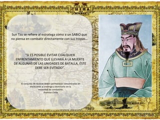 Sun Tzu nació hacia el 544 a.c. Sun Tzu se refiere al estratega como a un SABIO que no piensa en combatir directamente con sus tropas… “ SI ES POSIBLE EVITAR CUALQUIER ENFRENTAMIENTO QUE LLEVARÁ A LA MUERTE DE ALGUNAS DE LAS UNIDADES DE BATALLA, ÉSTE DEBE SER EVITADO”. El conjunto de tácticas deben permanecer concentradas en enclaustrar al enemigo y dominarlo sin la  necesidad de combatirlo. Premisa China Fundamentos de  Estrategia - 2010  