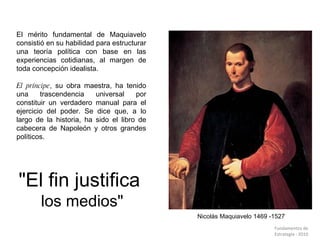 Nicolás Maquiavelo 1469 -1527 El mérito fundamental de Maquiavelo consistió en su habilidad para estructurar una teoría política con base en las experiencias cotidianas, al margen de toda concepción idealista.  El príncipe , su obra maestra, ha tenido una trascendencia universal por constituir un verdadero manual para el ejercicio del poder. Se dice que, a lo largo de la historia, ha sido el libro de cabecera de Napoleón y otros grandes políticos. "El fin justifica  los medios" Fundamentos de  Estrategia - 2010  