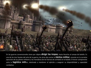 En las guerras convencionales tiene por objeto  dirigir las tropas , hasta llevarlas al campo de batalla. Es una de las tres facetas del arte de la guerra, las otras dos serían la  táctica militar , consiste en la correcta ejecución de los planes militares y las maniobras de las fuerzas de combate en la batalla. El tercer componente sería la  logística mili tar, destinada a mantener el ejército y asegurar su disponibilidad y capacidad combativa . 