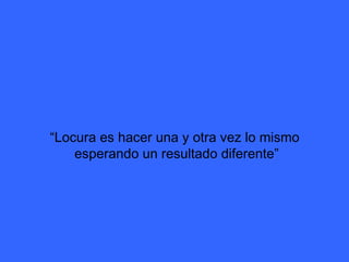 “ Locura es hacer una y otra vez lo mismo  esperando un resultado diferente” 
