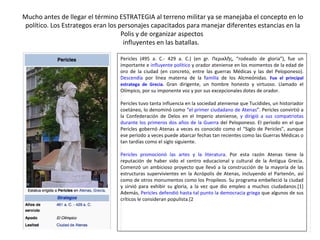 Mucho antes de llegar el término ESTRATEGIA al terreno militar ya se manejaba el concepto en lo político. Los Estrategos eran los personajes capacitados para manejar diferentes estancias en la Polis y de organizar aspectos  influyentes en las batallas.  Pericles (495 a. C.- 429 a. C.) (en gr. Περικλῆς, “rodeado de gloria”), fue un importante e  influyente político  y orador ateniense en los momentos de la edad de oro de la ciudad (en concreto, entre las guerras Médicas y las del Peloponeso).  Descendía  por línea materna de la f amilia  de los Alcmeónidas.  Fue el principal estratega de Grecia.  Gran dirigente, un hombre honesto y virtuoso. Llamado el Olímpico, por su imponente voz y por sus excepcionales dotes de orador. Pericles tuvo tanta influencia en la sociedad ateniense que Tucídides, un historiador coetáneo, lo denominó como  “el primer ciudadano de Atenas ”. Pericles convirtió a la Confederación de Delos en el Imperio ateniense,  y dirigió a sus compatriotas durante los primeros dos años de la Guerra  del Peloponeso. El periodo en el que Pericles gobernó Atenas a veces es conocido como el “Siglo de Pericles”, aunque ese período a veces puede abarcar fechas tan recientes como las Guerras Médicas o tan tardías como el siglo siguiente. Pericles promocionó las artes y la literatura . Por esta razón Atenas tiene la reputación de haber sido el centro educacional y cultural de la Antigua Grecia. Comenzó un ambicioso proyecto que llevó a la construcción de la mayoría de las estructuras supervivientes en la Acrópolis de Atenas, incluyendo el Partenón, así como de otros monumentos como los Propileos. Su programa embelleció la ciudad y sirvió para exhibir su gloria, a la vez que dio empleo a muchos ciudadanos.[1] Además,  Pericles defendió hasta tal punto la democracia griega  que algunos de sus críticos le consideran populista.[2 