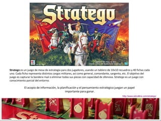 Stratego  es un juego de mesa de estrategia para dos jugadores, usando un tablero de 10x10 recuadros y 40 fichas cada uno. Cada ficha representa distintos cargos militares, así como general, comandante, sargento, etc. El objetivo del juego es capturar la bandera rival o eliminar todas sus piezas con capacidad de ofensiva. S tratego  es un juego con conocimiento parcial del entorno.  El acopio de información, la planificación y el pensamiento estratégico juegan un papel  importante para ganar. http://www.edcollins.com/stratego/ 