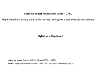 Certified Tester Foundation Level – CTFL
Mapa Mental em tópicos para facilitar estudo, anotações e memorização do conteúdo.
Syllabus – Capítulo 1
Autor do mapa: Ramon de Pieri Saraiva(CTFL – 2015)
Fonte: Syllabus Foundation Level - CTFL - 2011br – (http://www.bstqb.org.br)
 