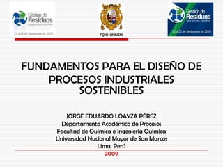 FQIQ-UNMSM




FUNDAMENTOS PARA EL DISEÑO DE
    PROCESOS INDUSTRIALES
        SOSTENIBLES

         JORGE EDUARDO LOAYZA PÉREZ
       Departamento Académico de Procesos
     Facultad de Química e Ingeniería Química
     Universidad Nacional Mayor de San Marcos
                    Lima, Perú
                       2009
 