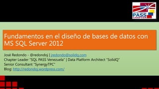 Fundamentos en el diseño de bases de datos con
MS SQL Server 2012
José Redondo - @redondoj | jredondo@solidq.com
Chapter Leader “SQL PASS Venezuela” | Data Platform Architect “SolidQ”
Senior Consultant “SynergyTPC”
Blog: http://redondoj.wordpress.com/
 