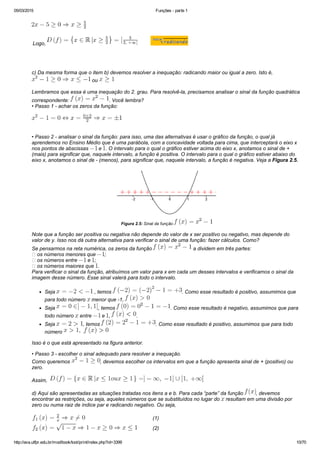 05/03/2015 Funções ­ parte 1
http://ava.utfpr.edu.br/mod/book/tool/print/index.php?id=3399 10/70
Logo,                                         
 
c) Da mesma forma que o item b) devemos resolver a inequação: radicando maior ou igual a zero. Isto é, 
 ou 
Lembramos que essa é uma inequação do 2. grau. Para resolvê­la, precisamos analisar o sinal da função quadrática
correspondente:  . Você lembra?
• Passo 1 ­ achar os zeros da função:
• Passo 2 ­ analisar o sinal da função: para isso, uma das alternativas é usar o gráfico da função, o qual já
aprendemos no Ensino Médio que é uma parábola, com a concavidade voltada para cima, que interceptará o eixo x
nos pontos de abscissas   e  . O intervalo para o qual o gráfico estiver acima do eixo x, anotamos o sinal de +
(mais) para significar que, naquele intervalo, a função é positiva. O intervalo para o qual o gráfico estiver abaixo do
eixo x, anotamos o sinal de ­ (menos), para significar que, naquele intervalo, a função é negativa. Veja a Figura 2.5.
Figura 2.5: Sinal da função 
Note que a função ser positiva ou negativa não depende do valor de x ser positivo ou negativo, mas depende do
valor de y. Isso nos dá outra alternativa para verificar o sinal de uma função: fazer cálculos. Como?
Se pensarmos na reta numérica, os zeros da função   a dividem em três partes:
 os números menores que  ;
 os números entre   e  ;
 os números maiores que  .
Para verificar o sinal da função, atribuímos um valor para x em cada um desses intervalos e verificamos o sinal da
imagem desse número. Esse sinal valerá para todo o intervalo.
Seja   , temos  . Como esse resultado é positivo, assumimos que
para todo número   menor que ­1, 
Seja  , temos  . Como esse resultado é negativo, assumimos que para
todo número   entre   e  ,  .
Seja  , temos  . Como esse resultado é positivo, assumimos que para todo
número 
Isso é o que está apresentado na figura anterior.
• Passo 3 ­ escolher o sinal adequado para resolver a inequação.
Como queremos  , devemos escolher os intervalos em que a função apresenta sinal de + (positivo) ou
zero.
Assim,  
d) Aqui são apresentadas as situações tratadas nos itens a e b. Para cada “parte” da função  , devemos
encontrar as restrições, ou seja, aqueles números que se substituídos no lugar do   resultam em uma divisão por
zero ou numa raiz de índice par e radicando negativo. Ou seja,
       (1)
       (2)
 