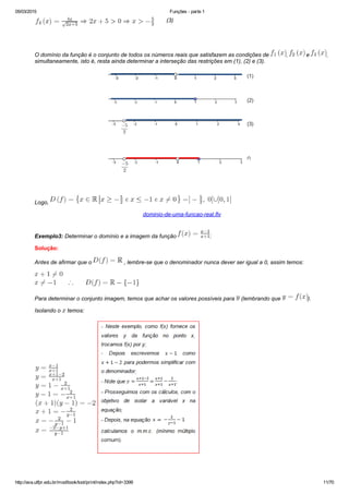 05/03/2015 Funções ­ parte 1
http://ava.utfpr.edu.br/mod/book/tool/print/index.php?id=3399 11/70
       (3)
O domínio da função é o conjunto de todos os números reais que satisfazem as condições de  ,   e  ,
simultaneamente, isto é, resta ainda determinar a interseção das restrições em (1), (2) e (3).
Logo, 
dominio­de­uma­funcao­real.flv
Exemplo3: Determinar o domínio e a imagem da função  :
Solução:
Antes de afirmar que o   , lembre­se que o denominador nunca dever ser igual a 0, assim temos:
Para determinar o conjunto imagem, temos que achar os valores possíveis para   (lembrando que  ).
Isolando o   temos:
 