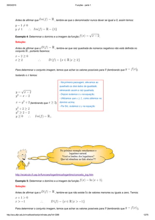 05/03/2015 Funções ­ parte 1
http://ava.utfpr.edu.br/mod/book/tool/print/index.php?id=3399 12/70
 
Antes de afirmar que   , lembre­se que o denominador nunca dever se igual a 0, assim temos:
Exemplo 4: Determinar o domínio e a imagem da função  :
Solução:
Antes de afirmar que o   , lembre­se que raiz quadrada de números negativos não está definida no
conjunto   , portanto fazemos:
Para determinar o conjunto imagem, temos que achar os valores possíveis para   (lembrando que  ).
Isolando o   temos:
 (lembrando que  )
 
http://ecalculo.if.usp.br/funcoes/logaritmica/logaritmo/conceito_log.htm
Exemplo 5: Determinar o domínio e a imagem da função  :
Solução:
Antes de afirmar que o   , lembre­se que não existe   de valores menores ou iguais a zero. Temos:
Para determinar o conjunto imagem, temos que achar os valores possíveis para   (lembrando que   ).
 