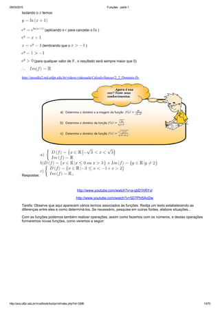 05/03/2015 Funções ­ parte 1
http://ava.utfpr.edu.br/mod/book/tool/print/index.php?id=3399 13/70
Isolando o   temos:
 (aplicando o   para cancelar o   )
 (lembrando que o   )
 (para qualquer valor de   , o resultado será sempre maior que 0)
http://moodle2.md.utfpr.edu.br/videos/videoaula/Calculo/funcao/2_2_Dominio.flv
Respostas: 
 
http://www.youtube.com/watch?v=a­qbD1hRYvI
http://www.youtube.com/watch?v=5D7Pht5AcDw
Tarefa: Observe que aqui aparecem vários termos associados às funções. Redija um texto estabelecendo as
diferenças entre eles e como determiná­los. Se necessário, pesquise em outras fontes, elabore situações...
Com as funções podemos também realizar operações, assim como fazemos com os números, e destas operações
formaremos novas funções, como veremos a seguir:
 